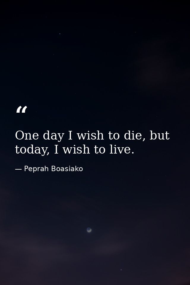 One day I wish to die, but today, I wish to live. — Peprah Boasiako
