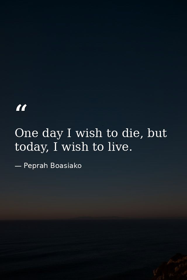 One day I wish to die, but today, I wish to live. — Peprah Boasiako