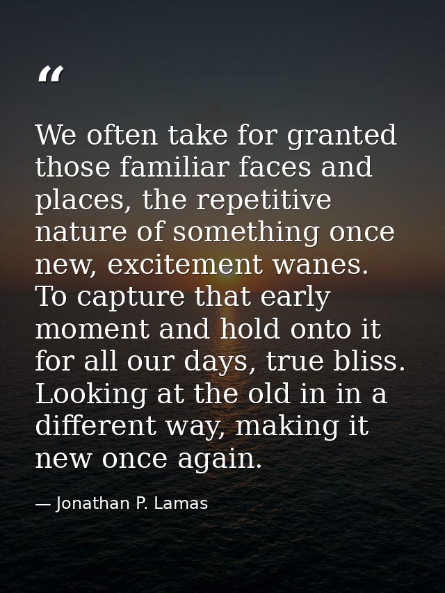 We often take for granted those familiar faces and places, the repetitive nature of something once new, excitement wanes — Jonathan P. Lamas
