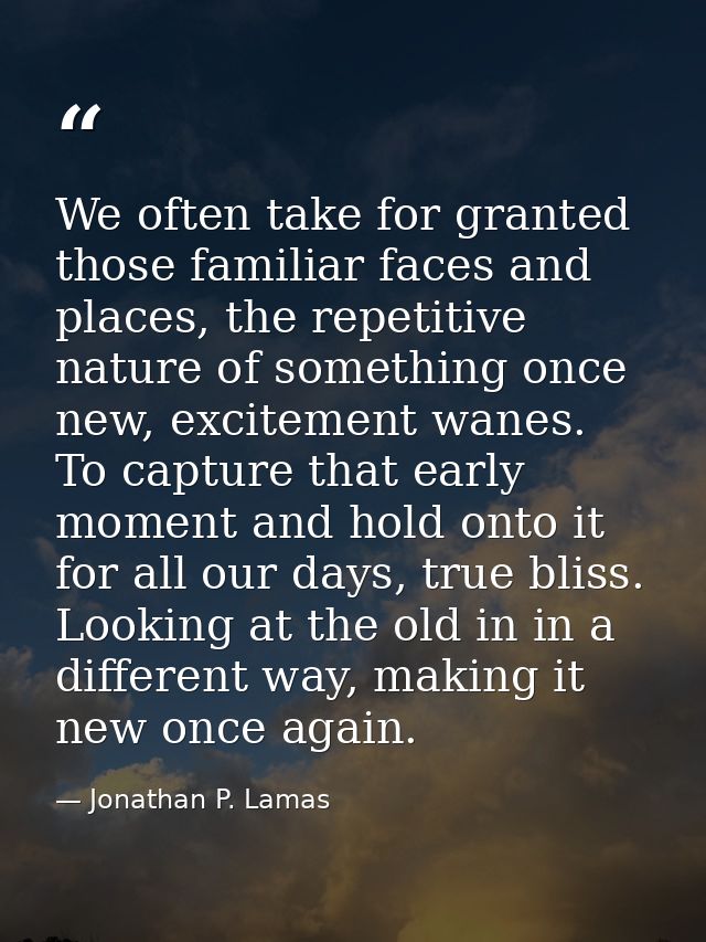 We often take for granted those familiar faces and places, the repetitive nature of something once new, excitement wanes — Jonathan P. Lamas