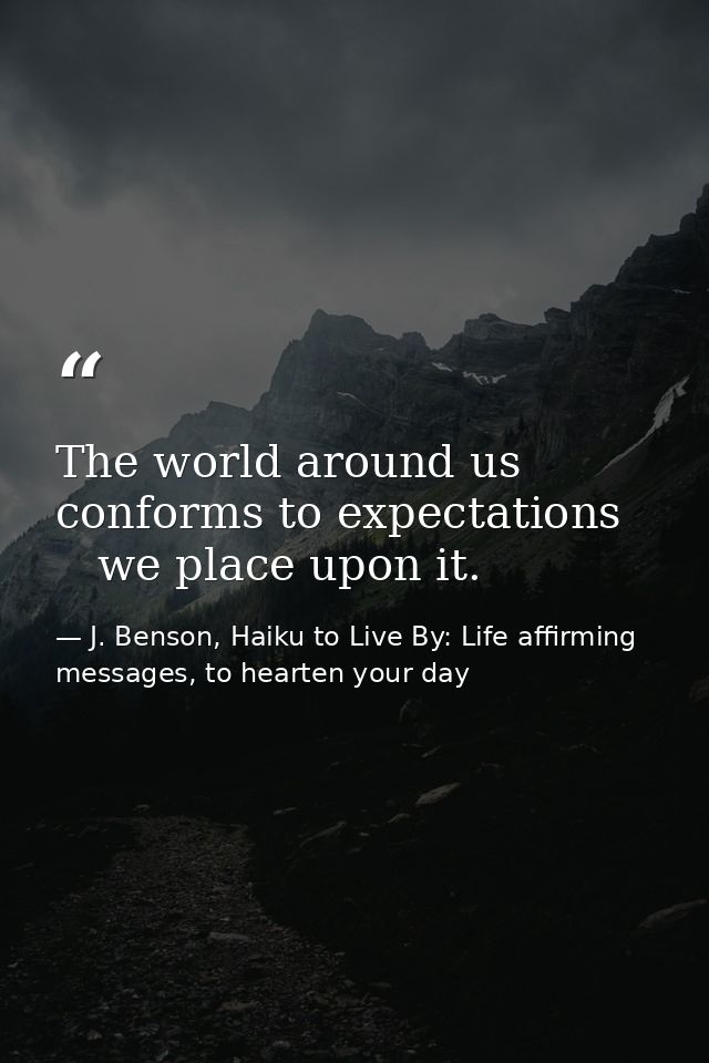 The world around us   conforms to expectations      we place upon it. — J. Benson, Haiku to Live By: Life affirming messages, to hearten your day