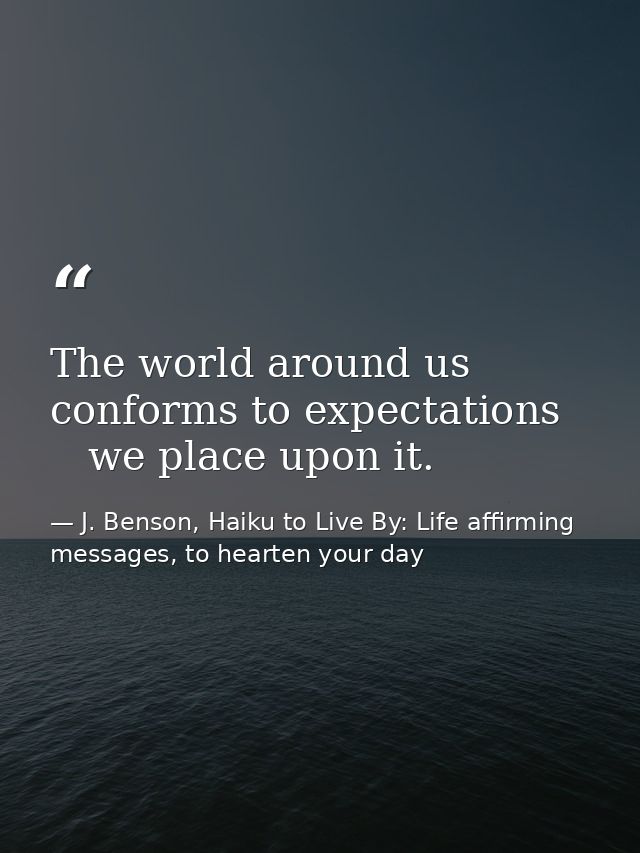 The world around us   conforms to expectations      we place upon it. — J. Benson, Haiku to Live By: Life affirming messages, to hearten your day