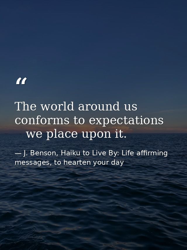 The world around us   conforms to expectations      we place upon it. — J. Benson, Haiku to Live By: Life affirming messages, to hearten your day