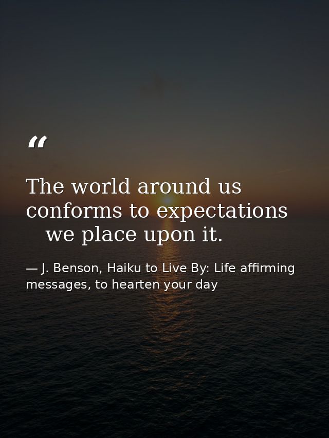 The world around us   conforms to expectations      we place upon it. — J. Benson, Haiku to Live By: Life affirming messages, to hearten your day