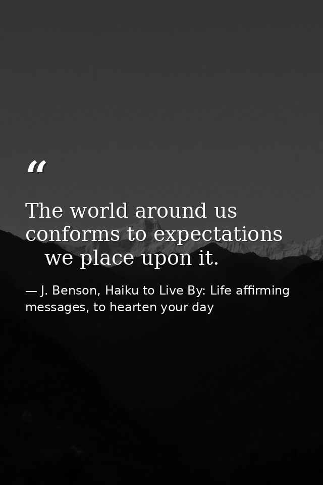 The world around us   conforms to expectations      we place upon it. — J. Benson, Haiku to Live By: Life affirming messages, to hearten your day