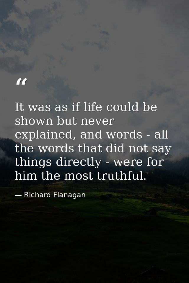 It was as if life could be shown but never explained, and words - all the words that did not say things directly - were  — Richard Flanagan