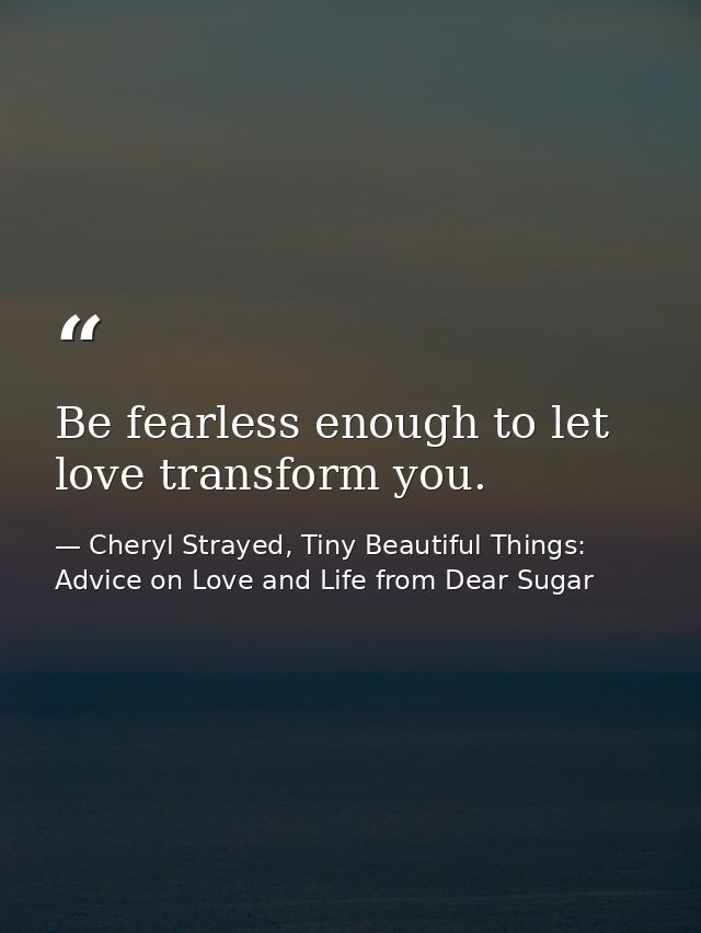 Be fearless enough to let love transform you. — Cheryl Strayed, Tiny Beautiful Things: Advice on Love and Life from Dear Sugar