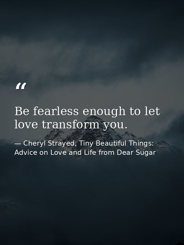 Be fearless enough to let love transform you. — Cheryl Strayed, Tiny Beautiful Things: Advice on Love and Life from Dear Sugar