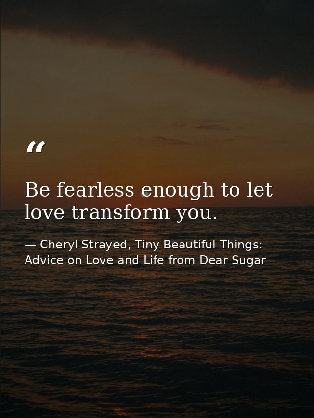 Be fearless enough to let love transform you. — Cheryl Strayed, Tiny Beautiful Things: Advice on Love and Life from Dear Sugar