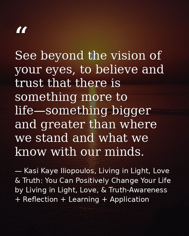 See beyond the vision of your eyes, to believe and trust that there is something more to life—something bigger and great — Kasi Kaye Iliopoulos, Living in Light, Love & Truth: You Can Positively Change Your Life by Living in Light, Love, & Truth-Awareness + Reflection + Learning + Application