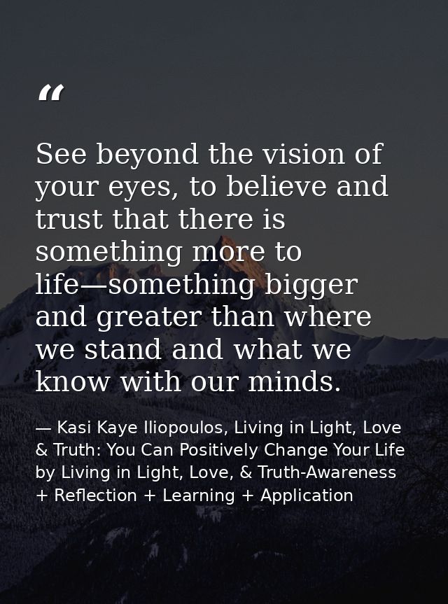 See beyond the vision of your eyes, to believe and trust that there is something more to life—something bigger and great — Kasi Kaye Iliopoulos, Living in Light, Love & Truth: You Can Positively Change Your Life by Living in Light, Love, & Truth-Awareness + Reflection + Learning + Application