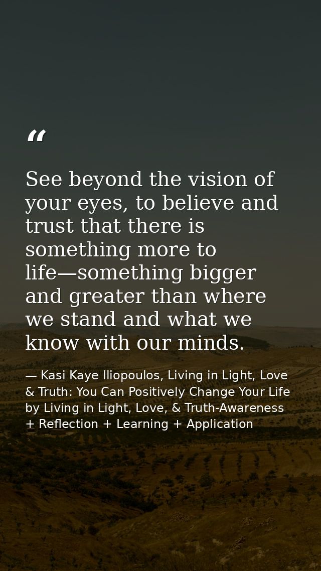 See beyond the vision of your eyes, to believe and trust that there is something more to life—something bigger and great — Kasi Kaye Iliopoulos, Living in Light, Love & Truth: You Can Positively Change Your Life by Living in Light, Love, & Truth-Awareness + Reflection + Learning + Application