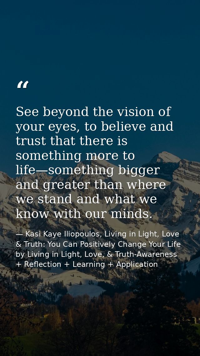 See beyond the vision of your eyes, to believe and trust that there is something more to life—something bigger and great — Kasi Kaye Iliopoulos, Living in Light, Love & Truth: You Can Positively Change Your Life by Living in Light, Love, & Truth-Awareness + Reflection + Learning + Application