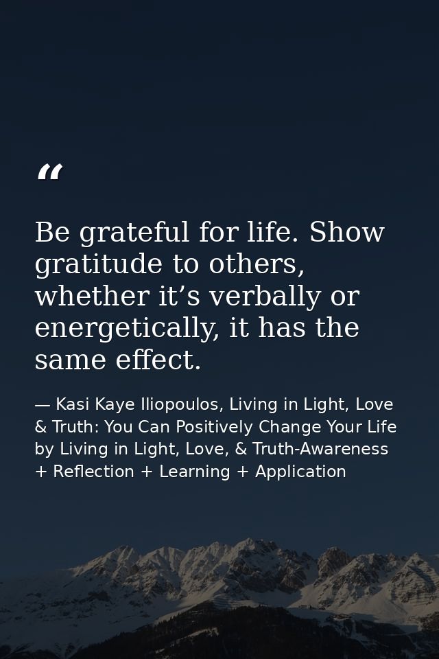 Be grateful for life. Show gratitude to others, whether it’s verbally or energetically, it has the same effect. — Kasi Kaye Iliopoulos, Living in Light, Love & Truth: You Can Positively Change Your Life by Living in Light, Love, & Truth-Awareness + Reflection + Learning + Application