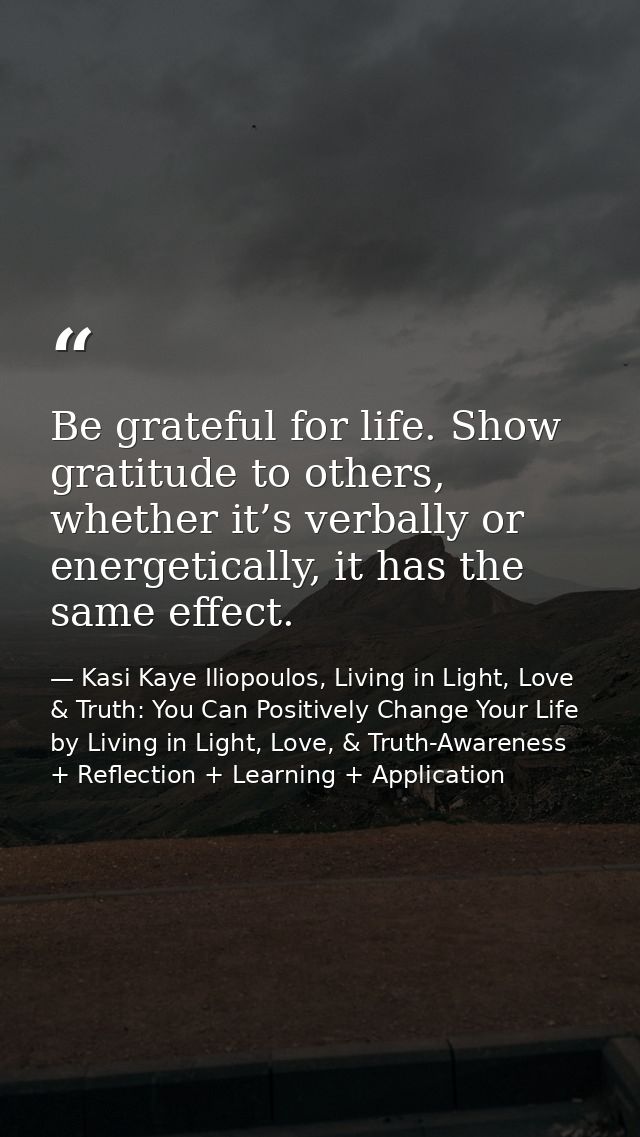 Be grateful for life. Show gratitude to others, whether it’s verbally or energetically, it has the same effect. — Kasi Kaye Iliopoulos, Living in Light, Love & Truth: You Can Positively Change Your Life by Living in Light, Love, & Truth-Awareness + Reflection + Learning + Application