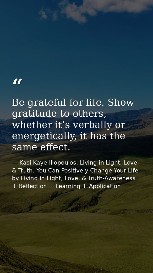 Be grateful for life. Show gratitude to others, whether it’s verbally or energetically, it has the same effect. — Kasi Kaye Iliopoulos, Living in Light, Love & Truth: You Can Positively Change Your Life by Living in Light, Love, & Truth-Awareness + Reflection + Learning + Application