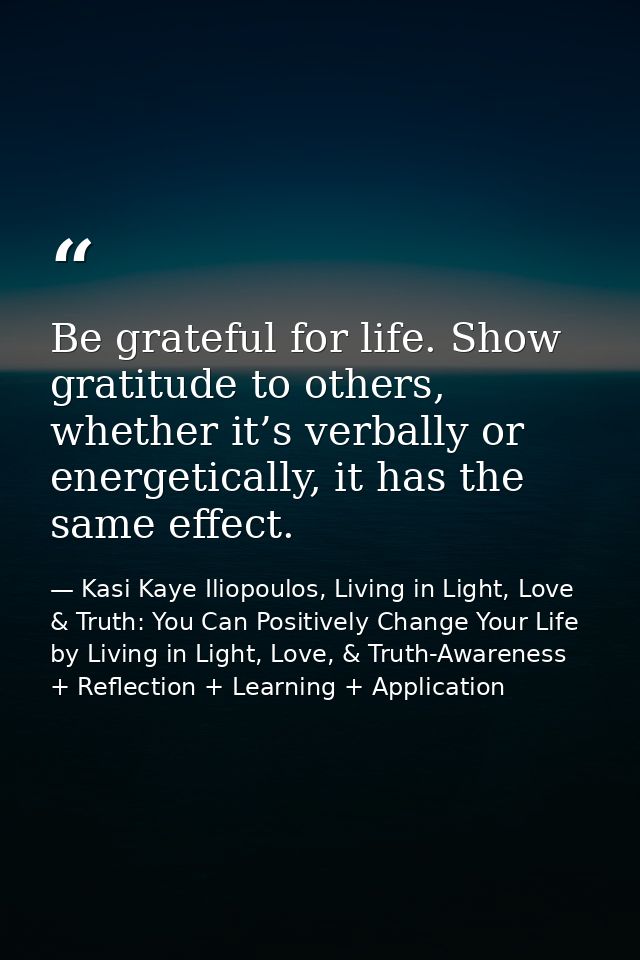 Be grateful for life. Show gratitude to others, whether it’s verbally or energetically, it has the same effect. — Kasi Kaye Iliopoulos, Living in Light, Love & Truth: You Can Positively Change Your Life by Living in Light, Love, & Truth-Awareness + Reflection + Learning + Application