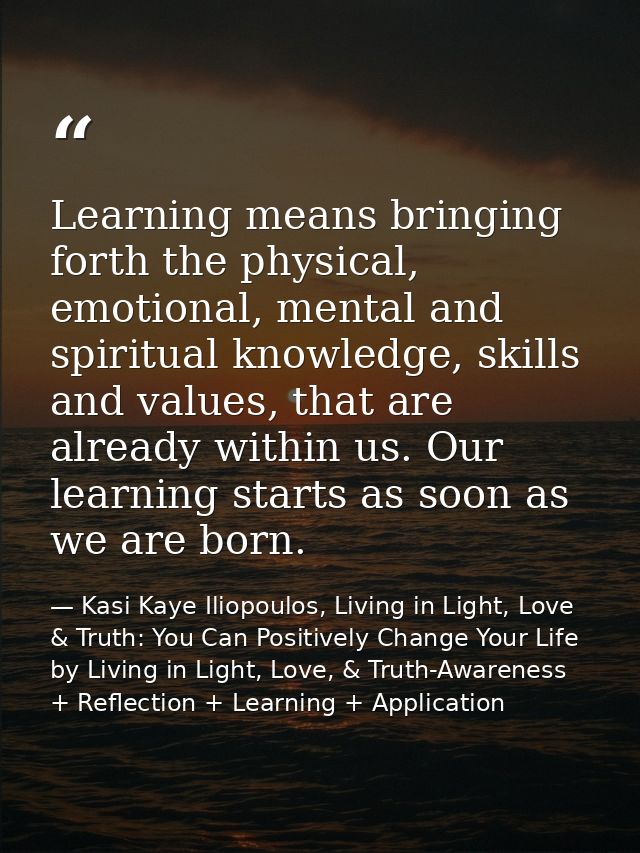 Learning means bringing forth the physical, emotional, mental and spiritual knowledge, skills and values, that are alrea — Kasi Kaye Iliopoulos, Living in Light, Love & Truth: You Can Positively Change Your Life by Living in Light, Love, & Truth-Awareness + Reflection + Learning + Application