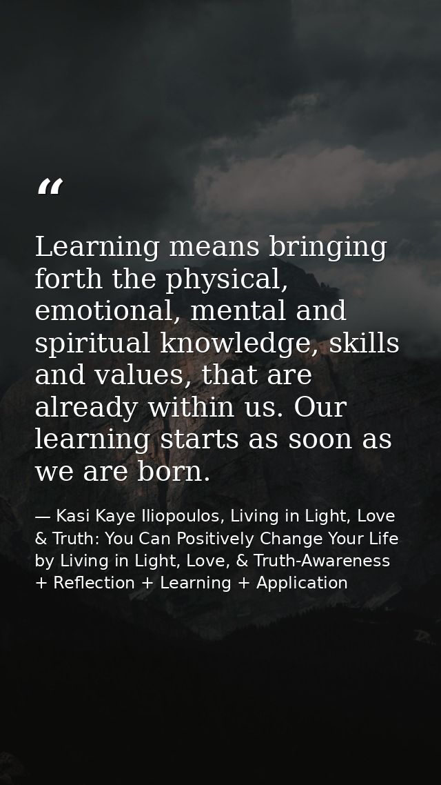 Learning means bringing forth the physical, emotional, mental and spiritual knowledge, skills and values, that are alrea — Kasi Kaye Iliopoulos, Living in Light, Love & Truth: You Can Positively Change Your Life by Living in Light, Love, & Truth-Awareness + Reflection + Learning + Application