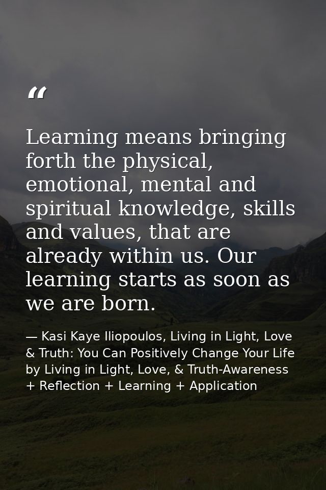 Learning means bringing forth the physical, emotional, mental and spiritual knowledge, skills and values, that are alrea — Kasi Kaye Iliopoulos, Living in Light, Love & Truth: You Can Positively Change Your Life by Living in Light, Love, & Truth-Awareness + Reflection + Learning + Application