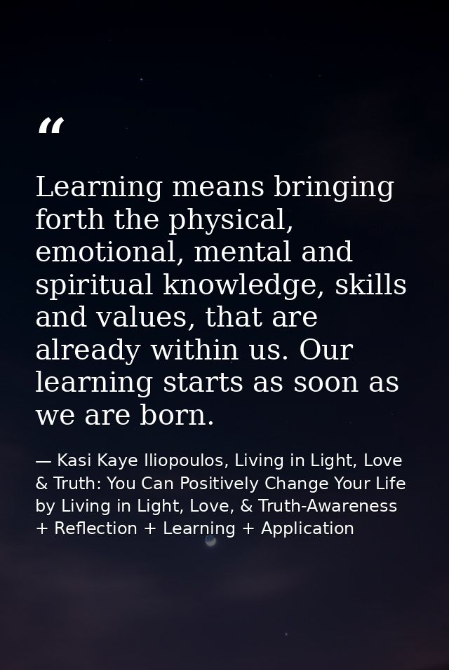 Learning means bringing forth the physical, emotional, mental and spiritual knowledge, skills and values, that are alrea — Kasi Kaye Iliopoulos, Living in Light, Love & Truth: You Can Positively Change Your Life by Living in Light, Love, & Truth-Awareness + Reflection + Learning + Application