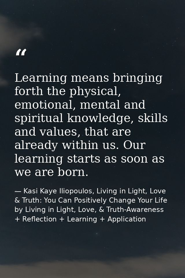 Learning means bringing forth the physical, emotional, mental and spiritual knowledge, skills and values, that are alrea — Kasi Kaye Iliopoulos, Living in Light, Love & Truth: You Can Positively Change Your Life by Living in Light, Love, & Truth-Awareness + Reflection + Learning + Application