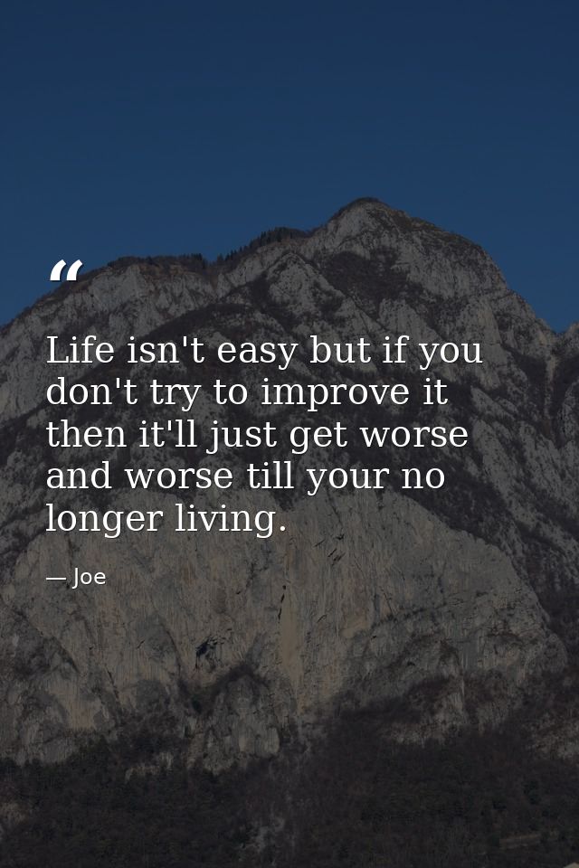Life isn't easy but if you don't try to improve it then it'll just get worse and worse till your no longer living. — Joe