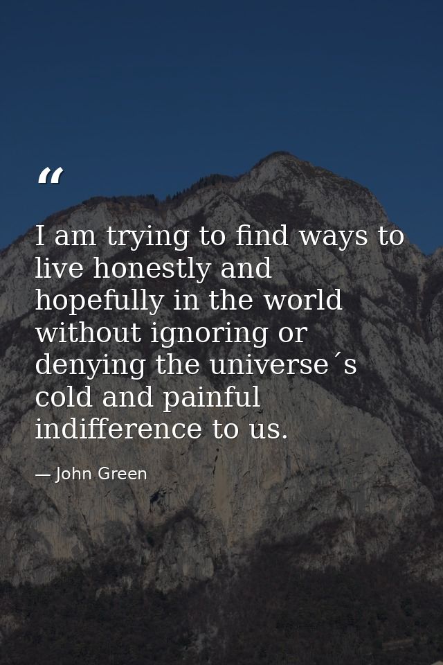 I am trying to find ways to live honestly and hopefully in the world without ignoring or denying the universe´s cold and — John Green