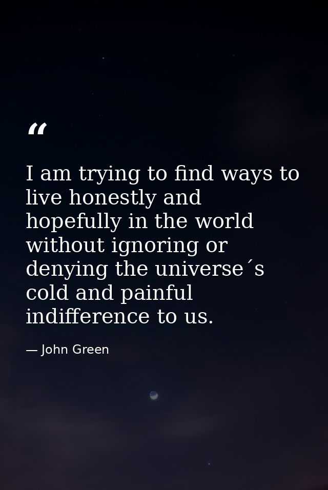 I am trying to find ways to live honestly and hopefully in the world without ignoring or denying the universe´s cold and — John Green