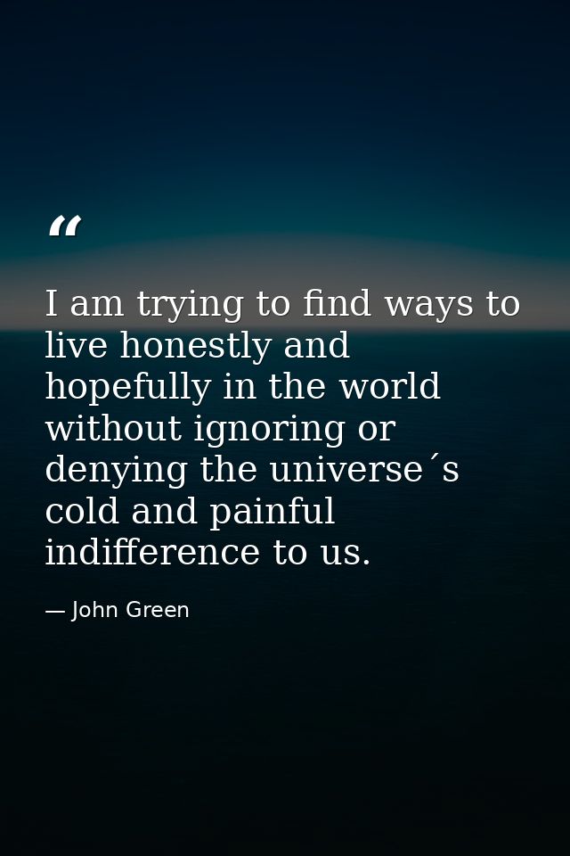 I am trying to find ways to live honestly and hopefully in the world without ignoring or denying the universe´s cold and — John Green