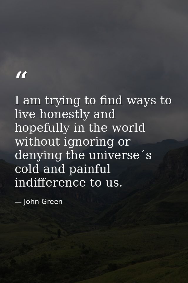 I am trying to find ways to live honestly and hopefully in the world without ignoring or denying the universe´s cold and — John Green