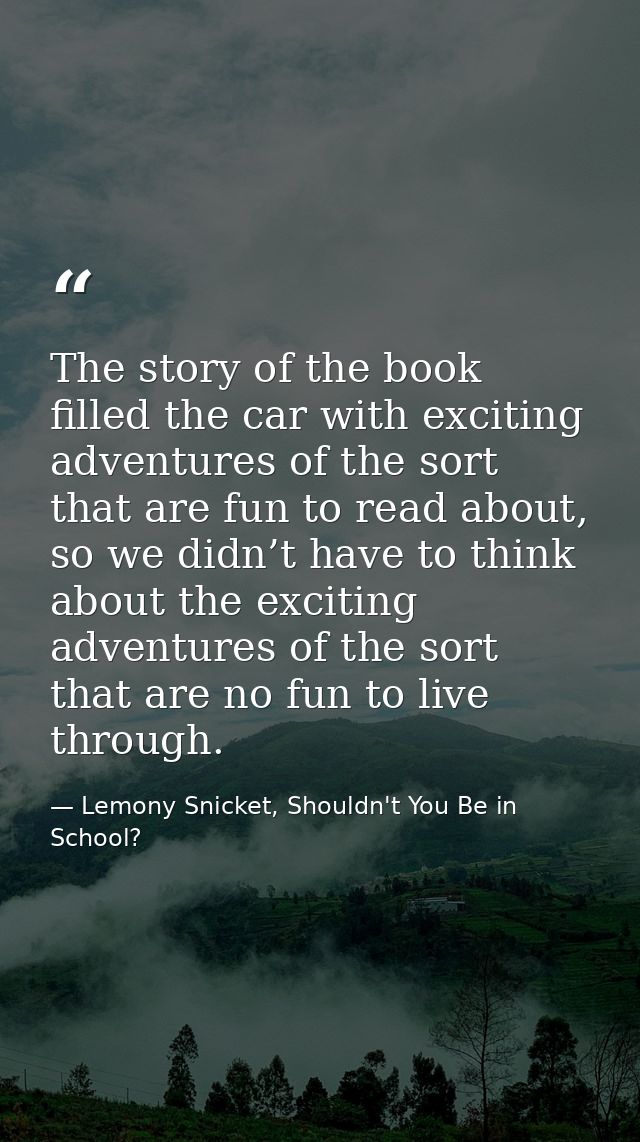 The story of the book filled the car with exciting adventures of the sort that are fun to read about, so we didn’t have  — Lemony Snicket, Shouldn't You Be in School?
