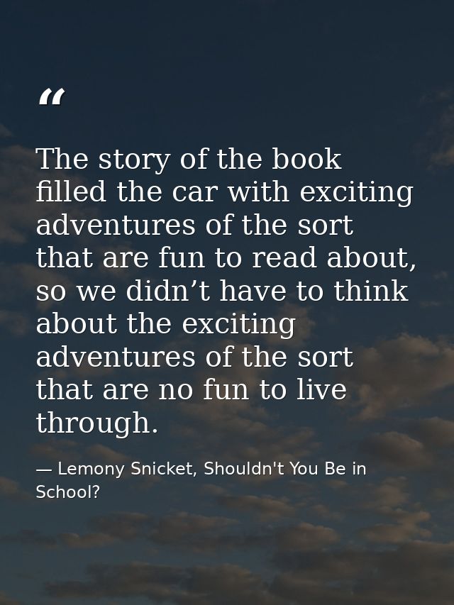 The story of the book filled the car with exciting adventures of the sort that are fun to read about, so we didn’t have  — Lemony Snicket, Shouldn't You Be in School?