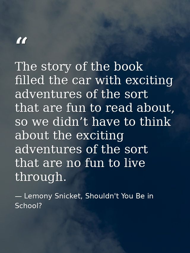 The story of the book filled the car with exciting adventures of the sort that are fun to read about, so we didn’t have  — Lemony Snicket, Shouldn't You Be in School?