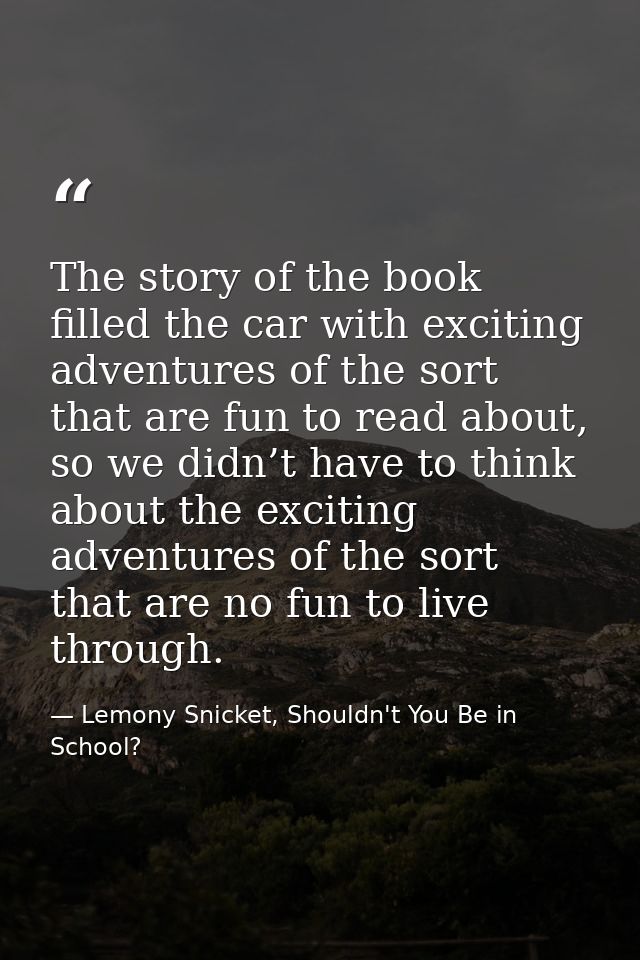 The story of the book filled the car with exciting adventures of the sort that are fun to read about, so we didn’t have  — Lemony Snicket, Shouldn't You Be in School?