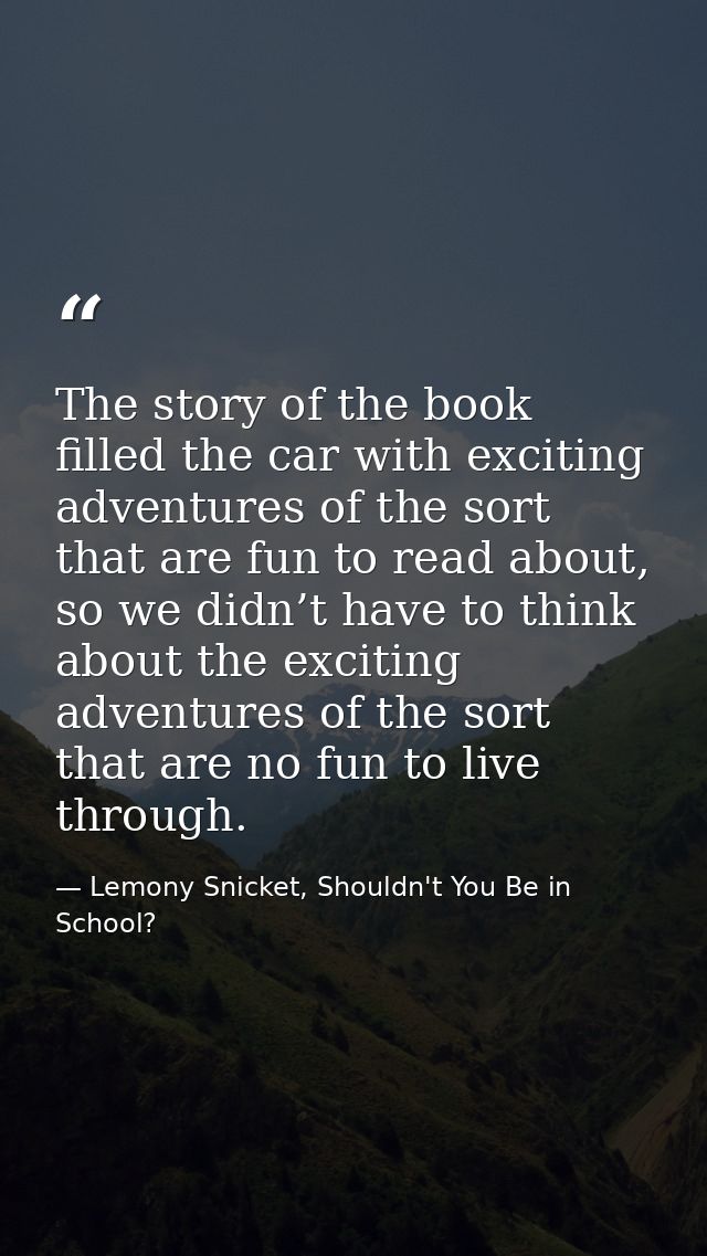 The story of the book filled the car with exciting adventures of the sort that are fun to read about, so we didn’t have  — Lemony Snicket, Shouldn't You Be in School?