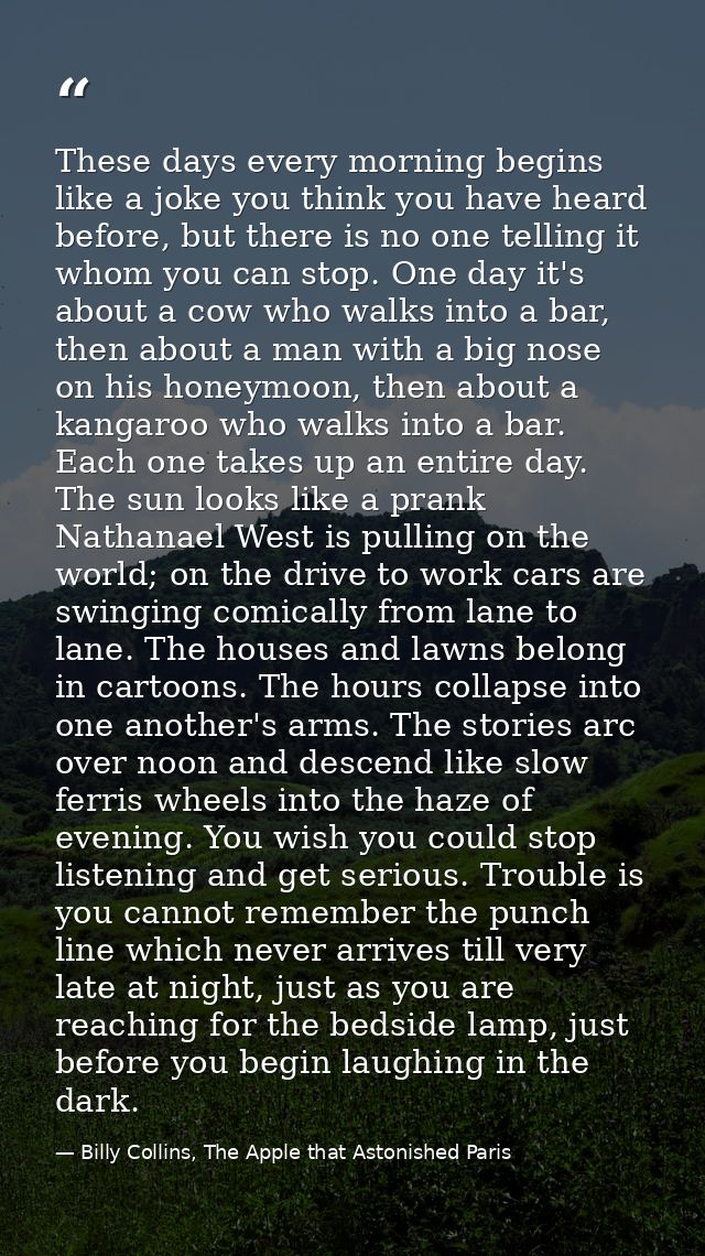 These days every morning begins like a joke you think you have heard before, but there is no one telling it whom you can — Billy Collins, The Apple that Astonished Paris