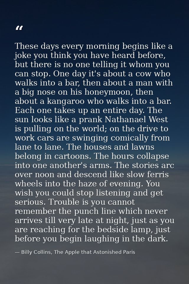These days every morning begins like a joke you think you have heard before, but there is no one telling it whom you can — Billy Collins, The Apple that Astonished Paris