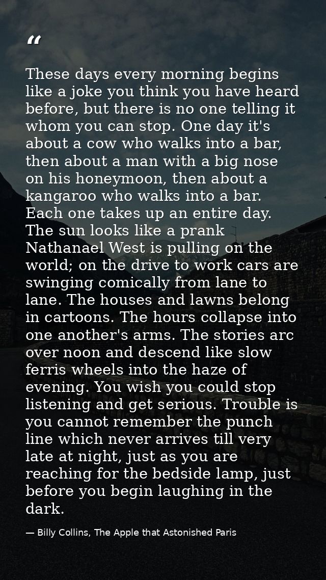 These days every morning begins like a joke you think you have heard before, but there is no one telling it whom you can — Billy Collins, The Apple that Astonished Paris