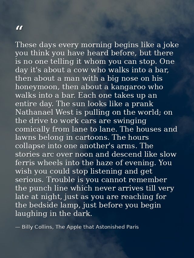 These days every morning begins like a joke you think you have heard before, but there is no one telling it whom you can — Billy Collins, The Apple that Astonished Paris