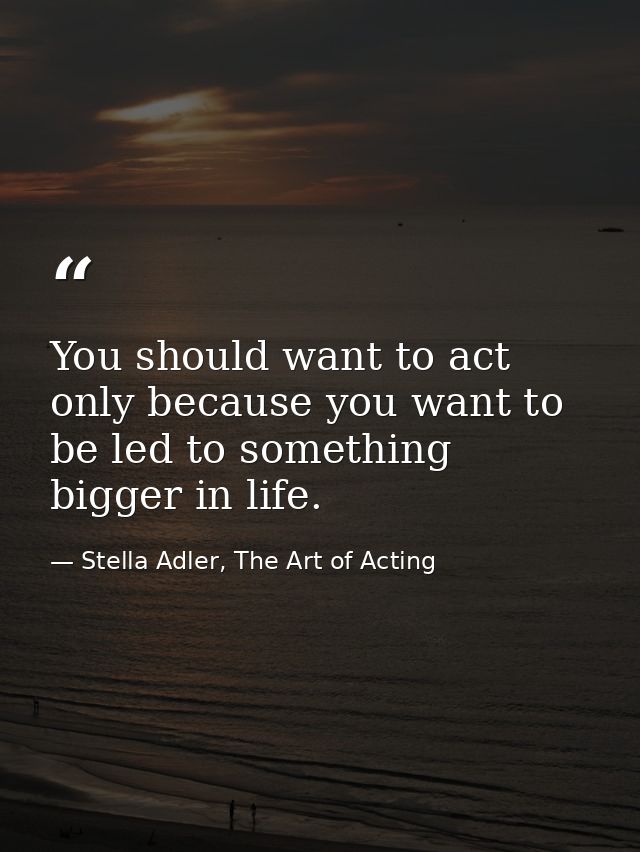 You should want to act only because you want to be led to something bigger in life. — Stella Adler, The Art of Acting