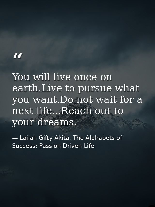 You will live once on earth.Live to pursue what you want.Do not wait for a next life...Reach out to your dreams. — Lailah Gifty Akita, The Alphabets of  Success: Passion Driven Life