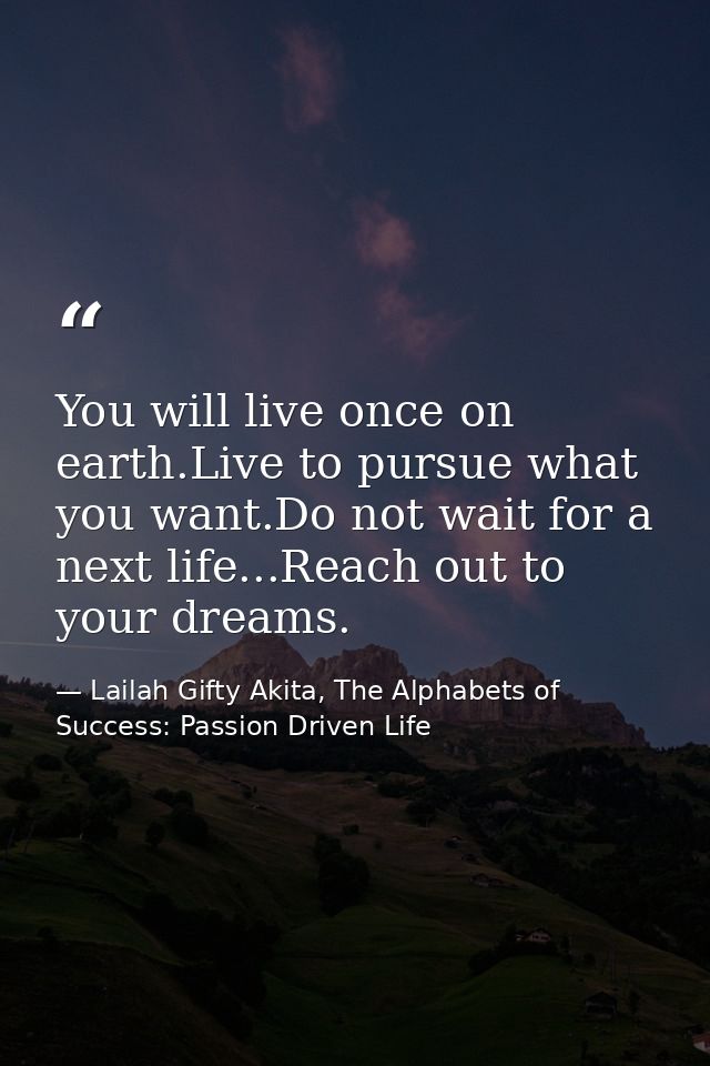 You will live once on earth.Live to pursue what you want.Do not wait for a next life...Reach out to your dreams. — Lailah Gifty Akita, The Alphabets of  Success: Passion Driven Life