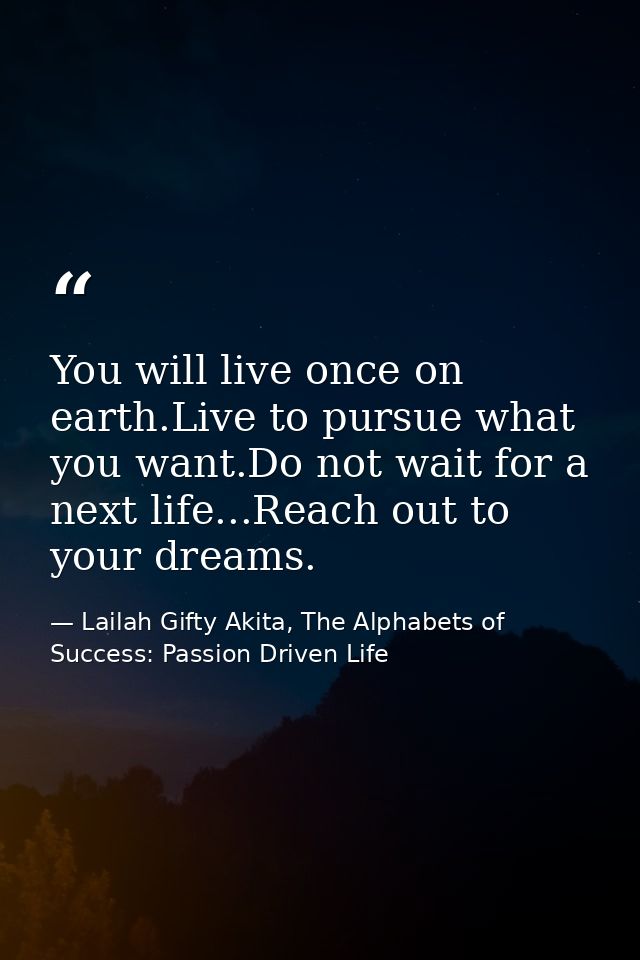 You will live once on earth.Live to pursue what you want.Do not wait for a next life...Reach out to your dreams. — Lailah Gifty Akita, The Alphabets of  Success: Passion Driven Life