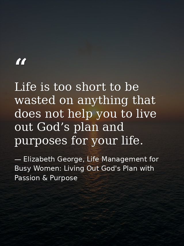 Life is too short to be wasted on anything that does not help you to live out God’s plan and purposes for your life. — Elizabeth George, Life Management for Busy Women: Living Out God's Plan with Passion & Purpose