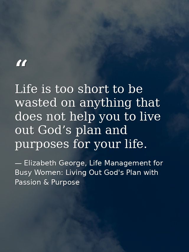 Life is too short to be wasted on anything that does not help you to live out God’s plan and purposes for your life. — Elizabeth George, Life Management for Busy Women: Living Out God's Plan with Passion & Purpose
