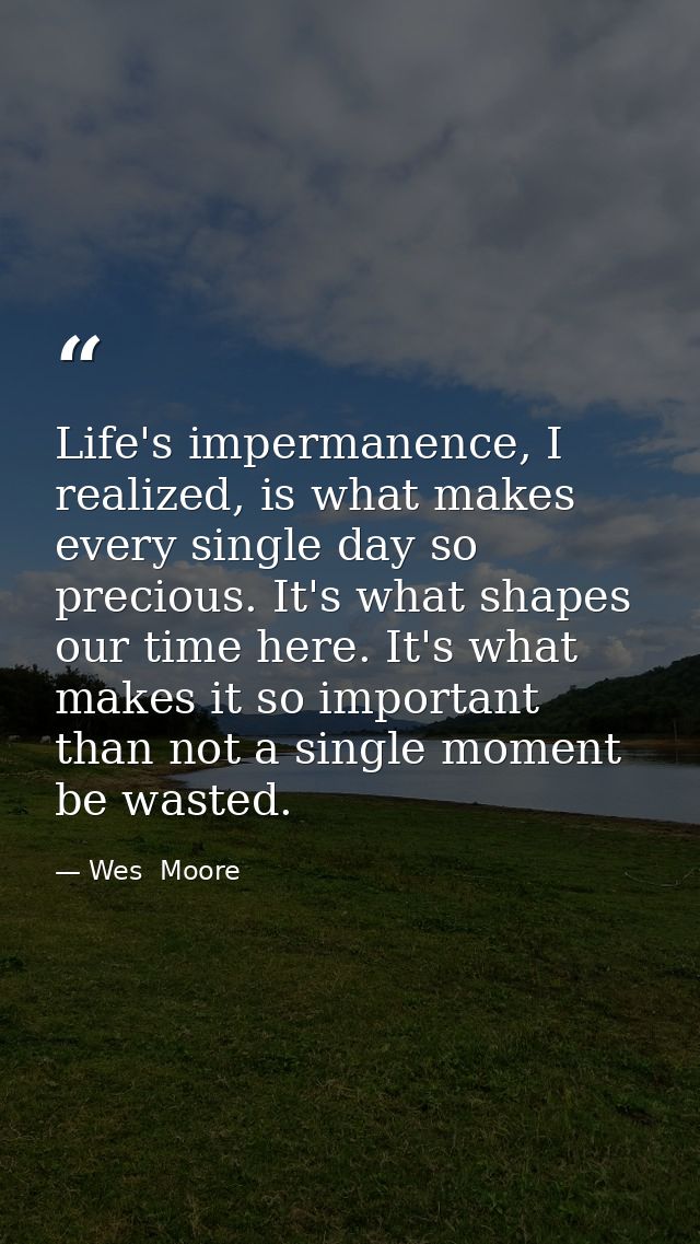 Life's impermanence, I realized, is what makes every single day so precious. It's what shapes our time here. It's what m — Wes  Moore