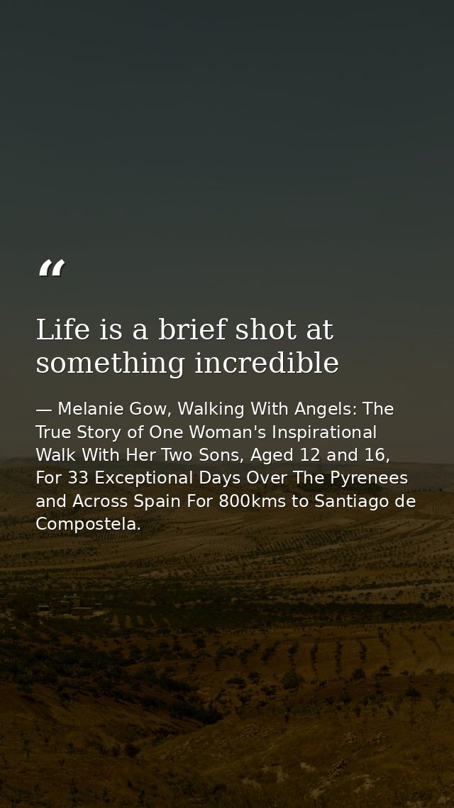 Life is a brief shot at something incredible — Melanie Gow, Walking With Angels: The True Story of One Woman's Inspirational Walk With Her Two Sons, Aged 12 and 16, For 33 Exceptional Days Over The Pyrenees and Across Spain For 800kms to Santiago de Compostela.
