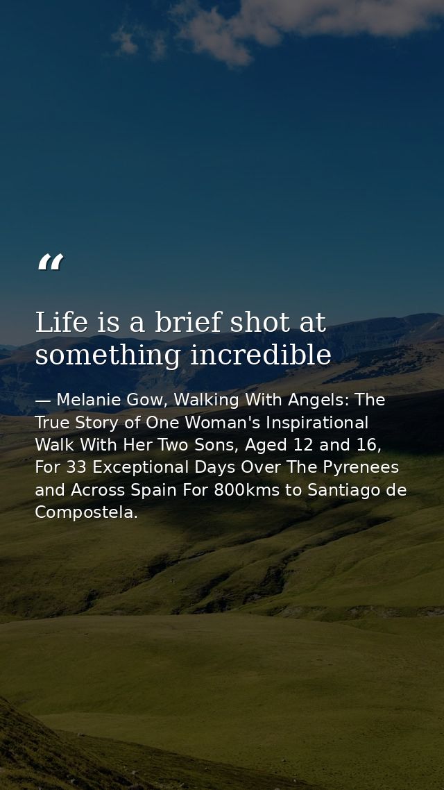 Life is a brief shot at something incredible — Melanie Gow, Walking With Angels: The True Story of One Woman's Inspirational Walk With Her Two Sons, Aged 12 and 16, For 33 Exceptional Days Over The Pyrenees and Across Spain For 800kms to Santiago de Compostela.