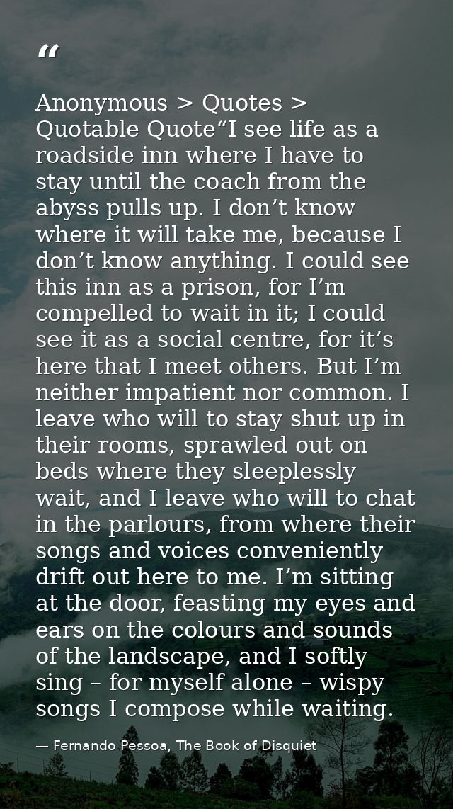 Anonymous > Quotes > Quotable Quote“I see life as a roadside inn where I have to stay until the coach from the abyss pul — Fernando Pessoa, The Book of Disquiet